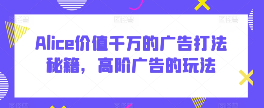 Alice价值千万的广告打法秘籍，高阶广告的玩法跨境课程-外贸教程-精品网课-电商运营课库课堂