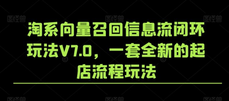 淘系向量召回信息流闭环玩法V7.0，一套全新的起店流程玩法跨境课程-外贸教程-精品网课-电商运营课库课堂