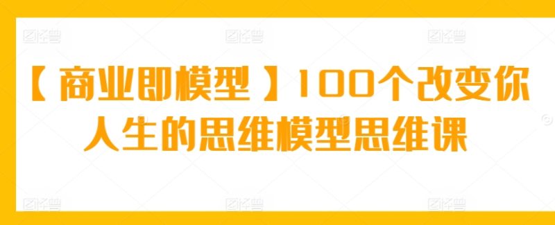 【商业即模型】100个改变你人生的思维模型思维课跨境课程-外贸教程-精品网课-电商运营课库课堂