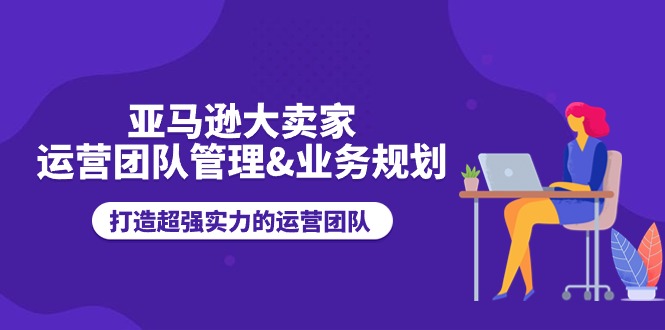亚马逊大卖家运营团队管理&业务规划，打造超强实力的运营团队跨境课程-外贸教程-精品网课-电商运营课库课堂
