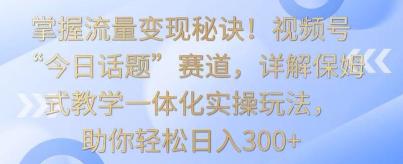 掌握流量变现秘诀！视频号“今日话题”赛道，详解保姆式教学一体化实操玩法，助你轻松日入300+跨境课程-外贸教程-精品网课-电商运营课库课堂