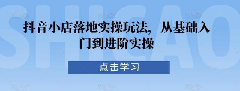 抖音小店落地实操玩法，从基础入门到进阶实操跨境课程-外贸教程-精品网课-电商运营课库课堂