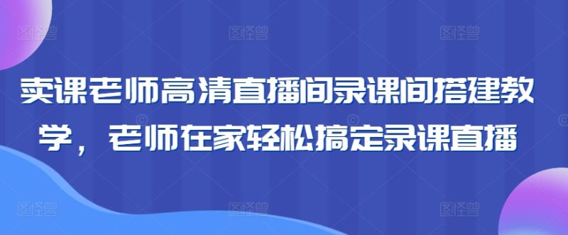 卖课老师高清直播间录课间搭建教学,老师在家轻松搞定录课直播跨境课程-外贸教程-精品网课-电商运营课库课堂