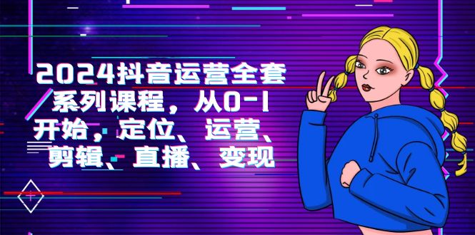 2024抖音运营-全套系列课程，从0-1开始，定位、运营、剪辑、直播、变现跨境课程-外贸教程-精品网课-电商运营课库课堂