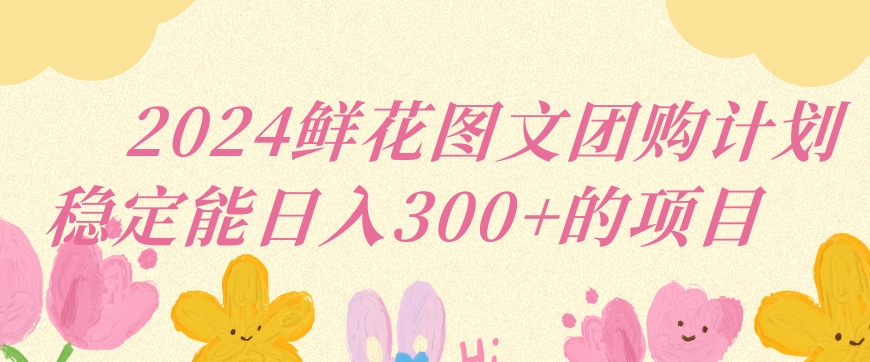 2024鲜花图文团购计划小白能稳定每日收入三位数的项目跨境课程-外贸教程-精品网课-电商运营课库课堂