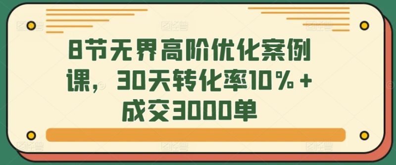 8节无界高阶优化案例课，30天转化率10%+成交3000单跨境课程-外贸教程-精品网课-电商运营课库课堂