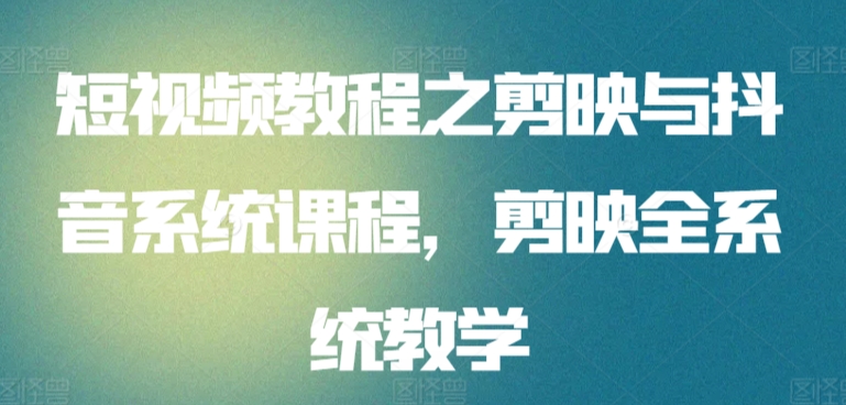 短视频教程之剪映与抖音系统课程，剪映全系统教学跨境课程-外贸教程-精品网课-电商运营课库课堂