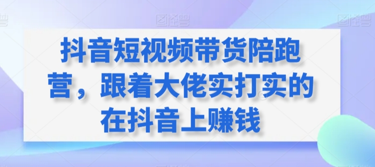 抖音短视频带货陪跑营，跟着大佬实打实的在抖音上赚钱跨境课程-外贸教程-精品网课-电商运营课库课堂