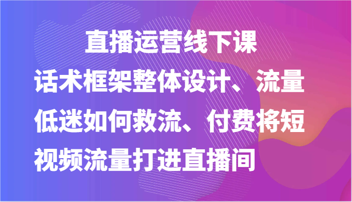 直播运营线下课-话术框架整体设计、流量低迷如何救流、付费将短视频流量打进直播间跨境课程-外贸教程-精品网课-电商运营课库课堂