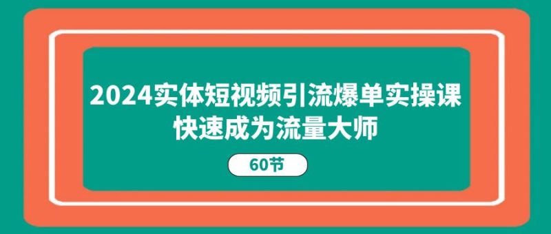 2024实体短视频引流爆单实操课,快速成为流量大师(60节)跨境课程-外贸教程-精品网课-电商运营课库课堂