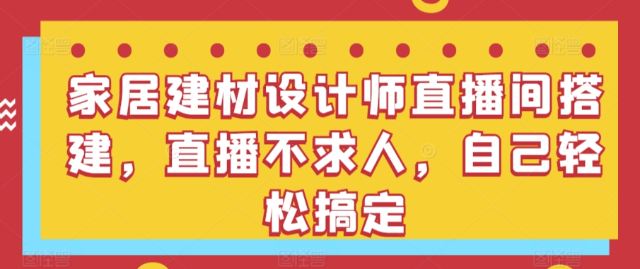 家居建材设计师直播间搭建，直播不求人，自己轻松搞定跨境课程-外贸教程-精品网课-电商运营课库课堂