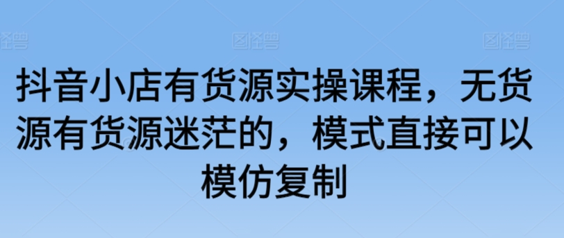 抖音小店有货源实操课程，无货源有货源迷茫的，模式直接可以模仿复制跨境课程-外贸教程-精品网课-电商运营课库课堂
