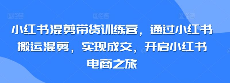 小红书混剪带货训练营，通过小红书搬运混剪，实现成交，开启小红书电商之旅跨境课程-外贸教程-精品网课-电商运营课库课堂