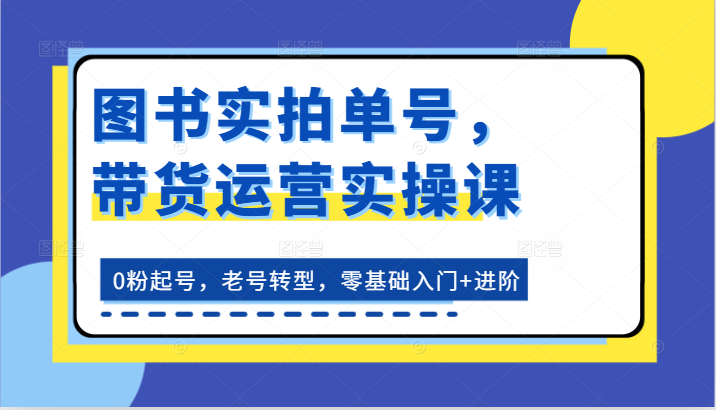 图书实拍单号，带货运营实操课：0粉起号，老号转型，零基础入门+进阶跨境课程-外贸教程-精品网课-电商运营课库课堂