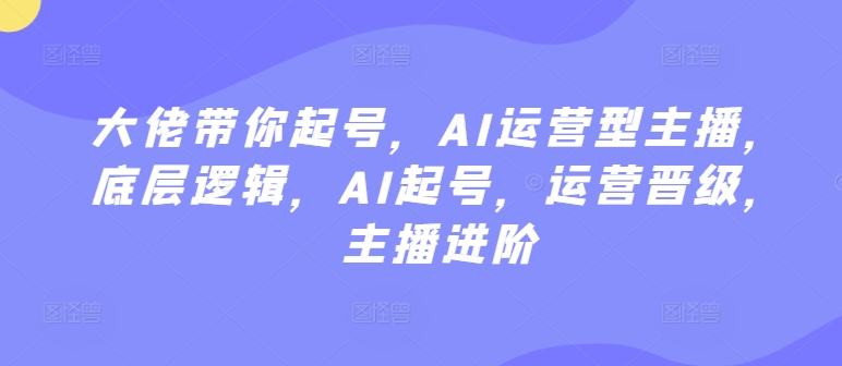 大佬带你起号，AI运营型主播，底层逻辑，AI起号，运营晋级，主播进阶跨境课程-外贸教程-精品网课-电商运营课库课堂