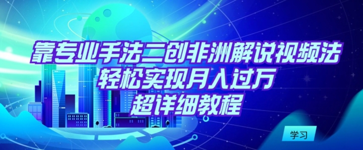 靠专业手法二创非洲解说视频玩法，轻松实现月入过万，超详细教程跨境课程-外贸教程-精品网课-电商运营课库课堂