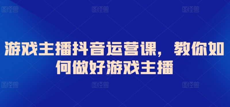 游戏主播抖音运营课，教你如何做好游戏主播跨境课程-外贸教程-精品网课-电商运营课库课堂
