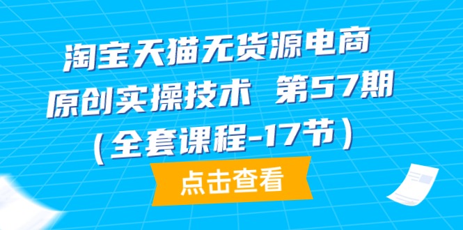 淘宝天猫无货源电商-原创实操技术 第57期（全套课程-17节）跨境课程-外贸教程-精品网课-电商运营课库课堂