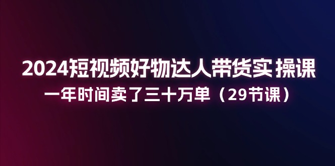 2024短视频好物达人带货实操课：一年时间卖了三十万单（29节课）跨境课程-外贸教程-精品网课-电商运营课库课堂