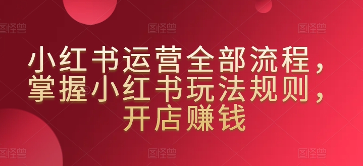 小红书运营全部流程，掌握小红书玩法规则，开店赚钱跨境课程-外贸教程-精品网课-电商运营课库课堂