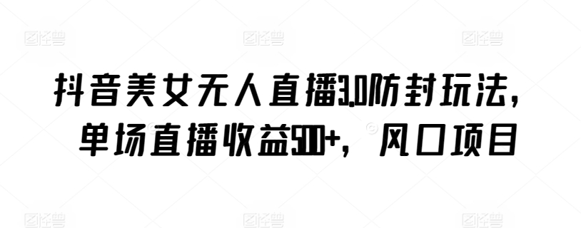 抖音美女无人直播3.0防封玩法，单场直播收益500+，风口项目跨境课程-外贸教程-精品网课-电商运营课库课堂