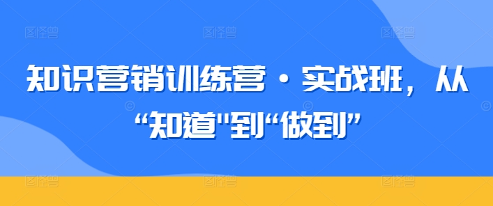 知识营销训练营·实战班，从“知道”到“做到”跨境课程-外贸教程-精品网课-电商运营课库课堂