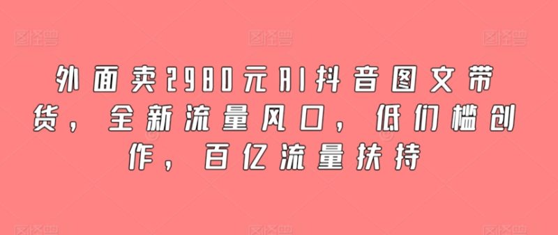 外面卖2980元AI抖音图文带货，全新流量风口，低们槛创作，百亿流量扶持跨境课程-外贸教程-精品网课-电商运营课库课堂