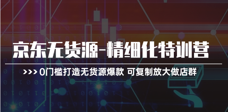 京东无货源精细化特训营，0门槛打造无货源爆款，可复制放大做店群跨境课程-外贸教程-精品网课-电商运营课库课堂