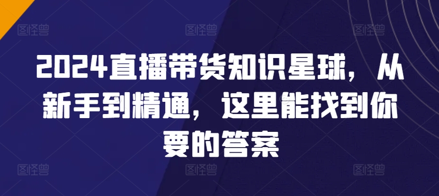 2024直播带货知识星球，从新手到精通，这里能找到你要的答案跨境课程-外贸教程-精品网课-电商运营课库课堂
