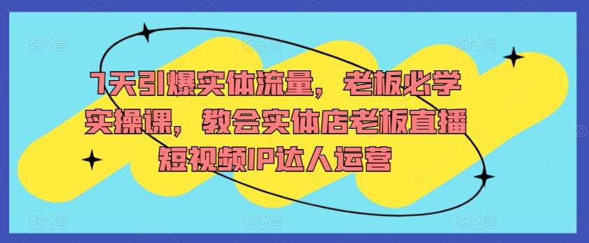7天引爆实体流量，老板必学实操课，教会实体店老板直播短视频IP达人运营跨境课程-外贸教程-精品网课-电商运营课库课堂