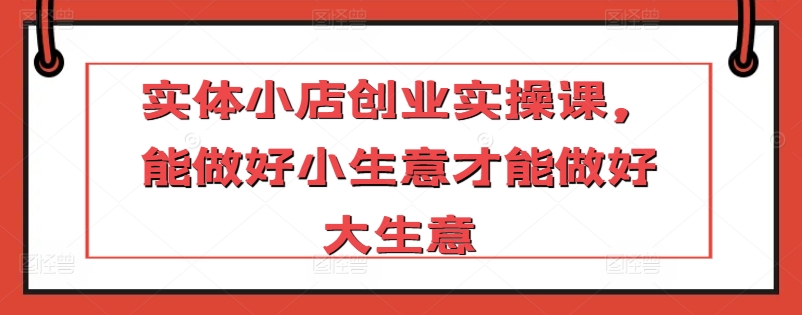 实体小店创业实操课，能做好小生意才能做好大生意跨境课程-外贸教程-精品网课-电商运营课库课堂