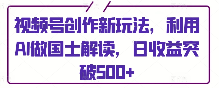 视频号创作新玩法，利用AI做国士解读，日收益突破500+跨境课程-外贸教程-精品网课-电商运营课库课堂