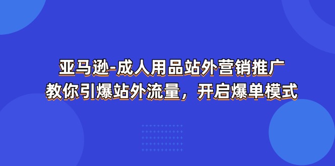 亚马逊成人用品站外营销推广，教你引爆站外流量，开启爆单模式跨境课程-外贸教程-精品网课-电商运营课库课堂
