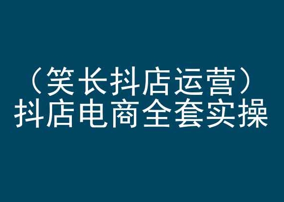 笑长抖店运营，抖店电商全套实操，抖音小店电商培训跨境课程-外贸教程-精品网课-电商运营课库课堂