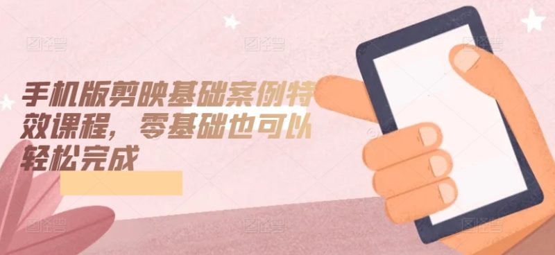 手机版剪映基础案例特效课程，零基础也可以轻松完成跨境课程-外贸教程-精品网课-电商运营课库课堂