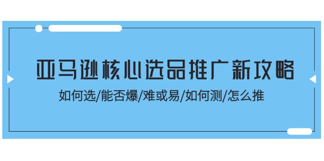 亚马逊核心选品推广新攻略！如何选/能否爆/难或易/如何测/怎么推跨境课程-外贸教程-精品网课-电商运营课库课堂