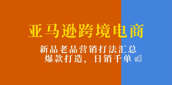亚马逊跨境电商：新品老品营销打法汇总，爆款打造，日销千单跨境课程-外贸教程-精品网课-电商运营课库课堂