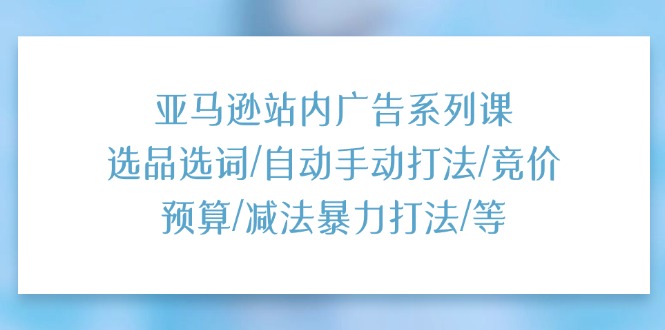 亚马逊站内广告系列课：选品选词/自动手动打法/竞价预算/减法暴力打法/等跨境课程-外贸教程-精品网课-电商运营课库课堂