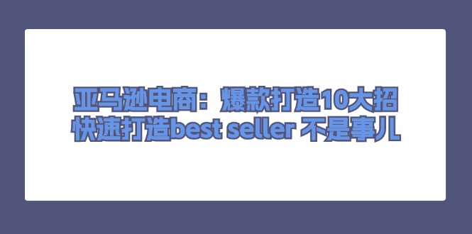 亚马逊电商：爆款打造10大招，快速打造best seller不是事儿跨境课程-外贸教程-精品网课-电商运营课库课堂