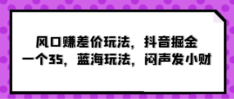 风口赚差价玩法，抖音掘金，一个35，蓝海玩法，闷声发小财跨境课程-外贸教程-精品网课-电商运营课库课堂