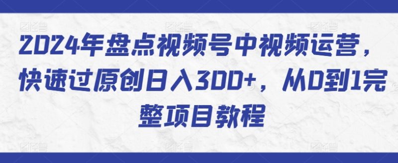 2024年盘点视频号中视频运营,快速过原创日入300+,从0到1完整项目教程跨境课程-外贸教程-精品网课-电商运营课库课堂