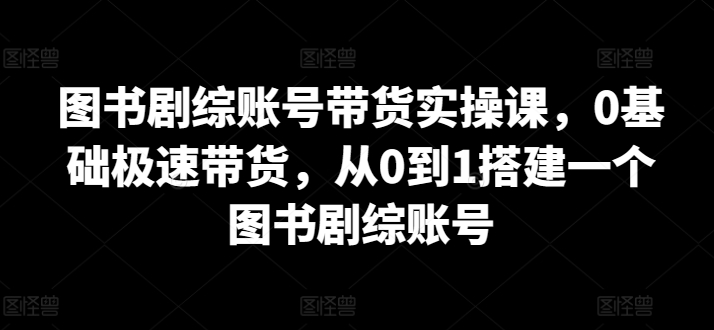 图书剧综账号带货实操课，0基础极速带货，从0到1搭建一个图书剧综账号跨境课程-外贸教程-精品网课-电商运营课库课堂