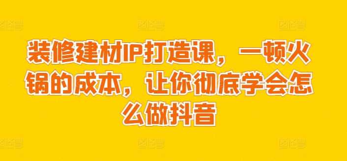 装修建材IP打造课，一顿火锅的成本，让你彻底学会怎么做抖音跨境课程-外贸教程-精品网课-电商运营课库课堂