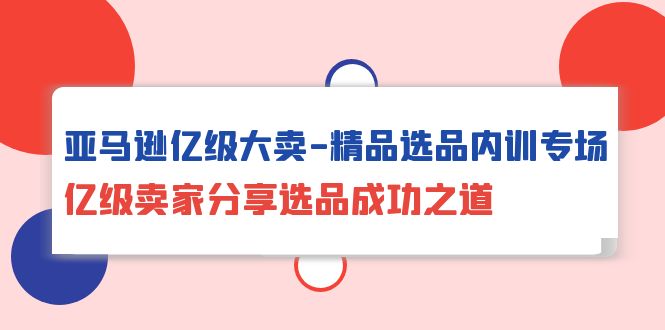 亚马逊亿级大卖-精品选品内训专场，亿级卖家分享选品成功之道跨境课程-外贸教程-精品网课-电商运营课库课堂