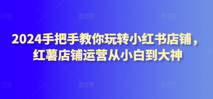 2024手把手教你玩转小红书店铺，红薯店铺运营从小白到大神跨境课程-外贸教程-精品网课-电商运营课库课堂
