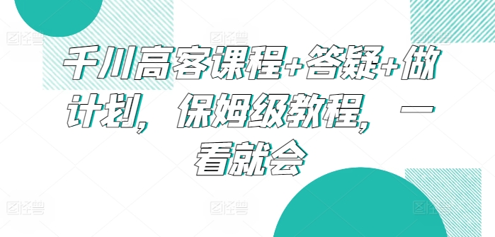 千川高客课程+答疑+做计划，保姆级教程，一看就会跨境课程-外贸教程-精品网课-电商运营课库课堂