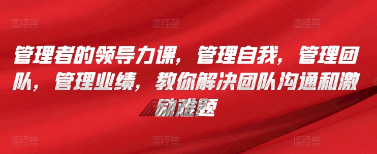 管理者的领导力课，​管理自我，管理团队，管理业绩，​教你解决团队沟通和激励难题跨境课程-外贸教程-精品网课-电商运营课库课堂