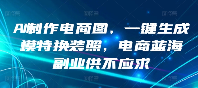 AI制作电商图，一键生成模特换装照，电商蓝海副业供不应求跨境课程-外贸教程-精品网课-电商运营课库课堂