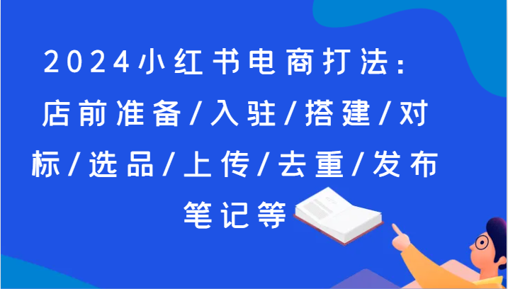 2024小红书电商打法：店前准备/入驻/搭建/对标/选品/上传/去重/发布笔记等跨境课程-外贸教程-精品网课-电商运营课库课堂