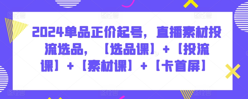 2024单品正价起号，直播素材投流选品，【选品课】+【投流课】+【素材课】+【卡首屏】跨境课程-外贸教程-精品网课-电商运营课库课堂
